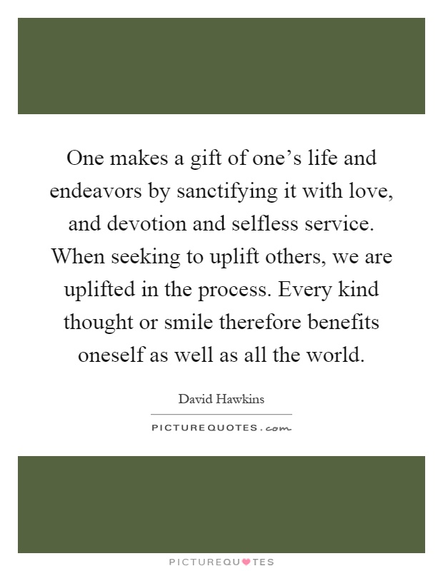One makes a gift of one's life and endeavors by sanctifying it with love, and devotion and selfless service. When seeking to uplift others, we are uplifted in the process. Every kind thought or smile therefore benefits oneself as well as all the world Picture Quote #1
