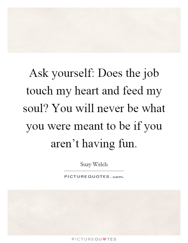 Ask yourself: Does the job touch my heart and feed my soul? You will never be what you were meant to be if you aren't having fun Picture Quote #1