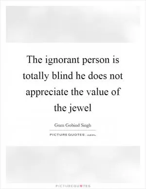 The ignorant person is totally blind he does not appreciate the value of the jewel Picture Quote #1