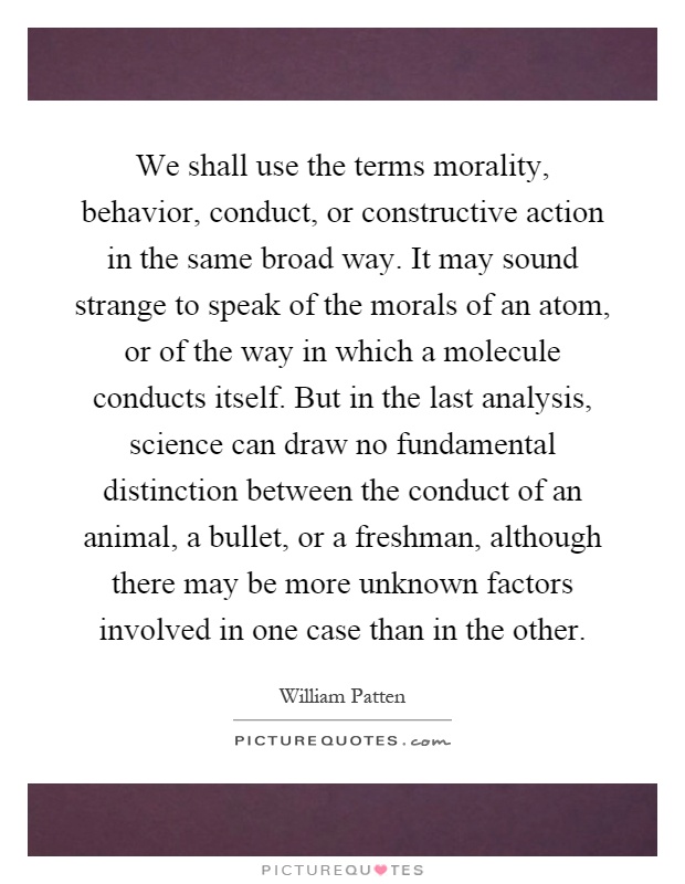 We shall use the terms morality, behavior, conduct, or constructive action in the same broad way. It may sound strange to speak of the morals of an atom, or of the way in which a molecule conducts itself. But in the last analysis, science can draw no fundamental distinction between the conduct of an animal, a bullet, or a freshman, although there may be more unknown factors involved in one case than in the other Picture Quote #1