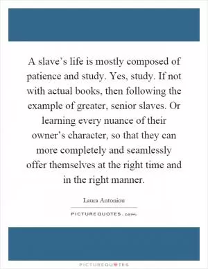 A slave’s life is mostly composed of patience and study. Yes, study. If not with actual books, then following the example of greater, senior slaves. Or learning every nuance of their owner’s character, so that they can more completely and seamlessly offer themselves at the right time and in the right manner Picture Quote #1