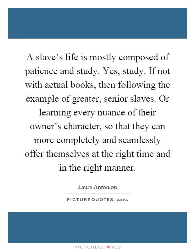 A slave's life is mostly composed of patience and study. Yes, study. If not with actual books, then following the example of greater, senior slaves. Or learning every nuance of their owner's character, so that they can more completely and seamlessly offer themselves at the right time and in the right manner Picture Quote #1
