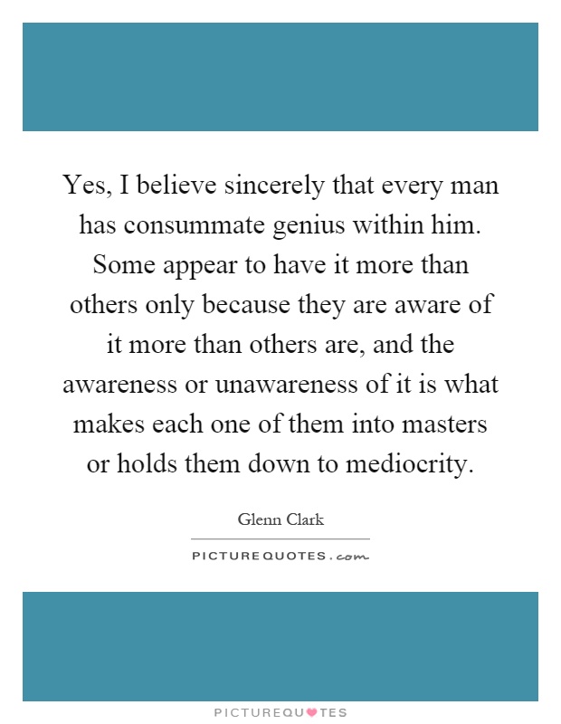 Yes, I believe sincerely that every man has consummate genius within him. Some appear to have it more than others only because they are aware of it more than others are, and the awareness or unawareness of it is what makes each one of them into masters or holds them down to mediocrity Picture Quote #1