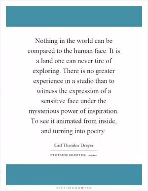 Nothing in the world can be compared to the human face. It is a land one can never tire of exploring. There is no greater experience in a studio than to witness the expression of a sensitive face under the mysterious power of inspiration. To see it animated from inside, and turning into poetry Picture Quote #1