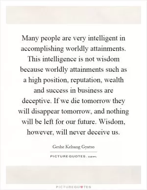 Many people are very intelligent in accomplishing worldly attainments. This intelligence is not wisdom because worldly attainments such as a high position, reputation, wealth and success in business are deceptive. If we die tomorrow they will disappear tomorrow, and nothing will be left for our future. Wisdom, however, will never deceive us Picture Quote #1