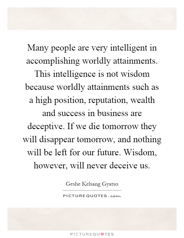 Many people are very intelligent in accomplishing worldly attainments. This intelligence is not wisdom because worldly attainments such as a high position, reputation, wealth and success in business are deceptive. If we die tomorrow they will disappear tomorrow, and nothing will be left for our future. Wisdom, however, will never deceive us Picture Quote #1