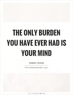 The only burden you have ever had is your mind Picture Quote #1