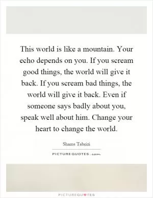 This world is like a mountain. Your echo depends on you. If you scream good things, the world will give it back. If you scream bad things, the world will give it back. Even if someone says badly about you, speak well about him. Change your heart to change the world Picture Quote #1