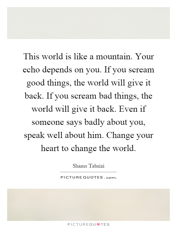 This world is like a mountain. Your echo depends on you. If you scream good things, the world will give it back. If you scream bad things, the world will give it back. Even if someone says badly about you, speak well about him. Change your heart to change the world Picture Quote #1