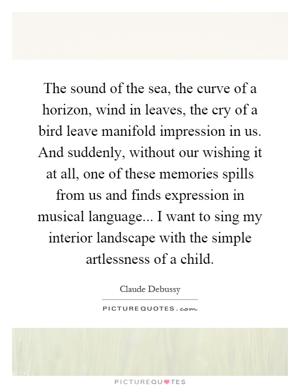 The sound of the sea, the curve of a horizon, wind in leaves, the cry of a bird leave manifold impression in us. And suddenly, without our wishing it at all, one of these memories spills from us and finds expression in musical language... I want to sing my interior landscape with the simple artlessness of a child Picture Quote #1