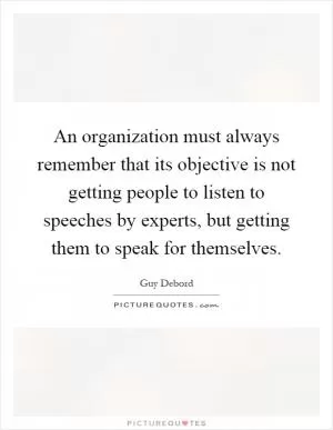 An organization must always remember that its objective is not getting people to listen to speeches by experts, but getting them to speak for themselves Picture Quote #1