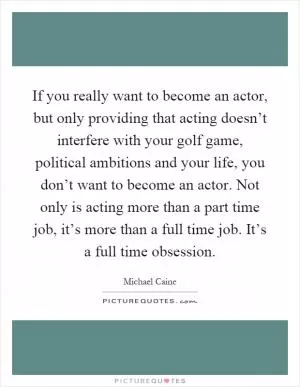 If you really want to become an actor, but only providing that acting doesn’t interfere with your golf game, political ambitions and your life, you don’t want to become an actor. Not only is acting more than a part time job, it’s more than a full time job. It’s a full time obsession Picture Quote #1