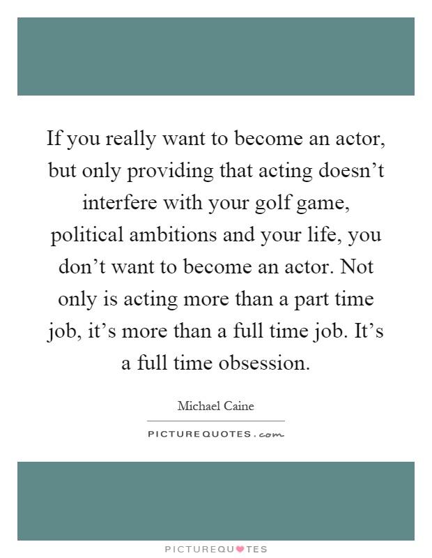 If you really want to become an actor, but only providing that acting doesn't interfere with your golf game, political ambitions and your life, you don't want to become an actor. Not only is acting more than a part time job, it's more than a full time job. It's a full time obsession Picture Quote #1