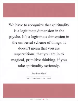 We have to recognize that spirituality is a legitimate dimension in the psyche. It’s a legitimate dimension in the universal scheme of things. It doesn’t mean that you are superstitious, that you are in to magical, primitive thinking, if you take spirituality seriously Picture Quote #1
