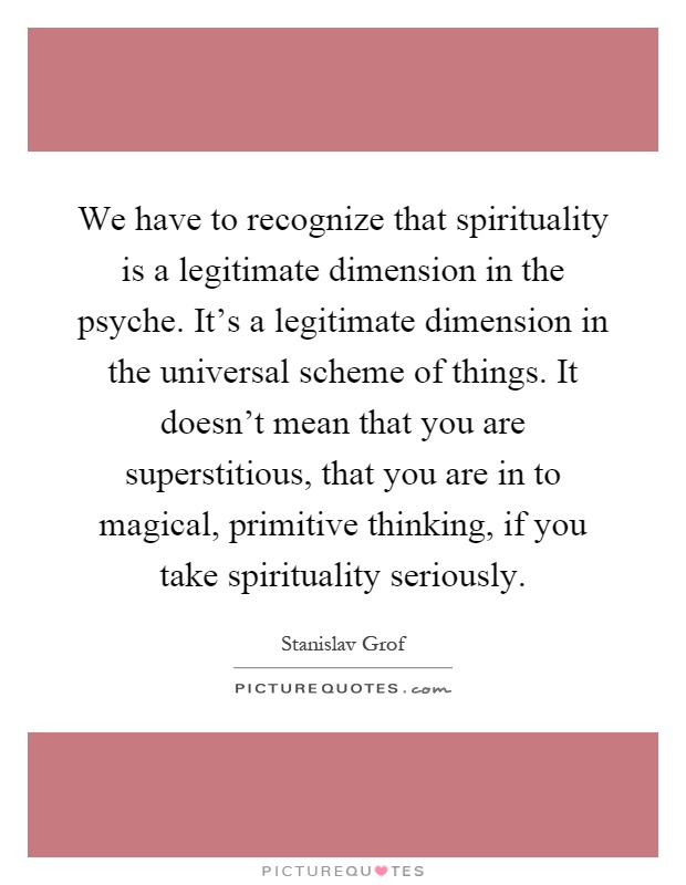 We have to recognize that spirituality is a legitimate dimension in the psyche. It's a legitimate dimension in the universal scheme of things. It doesn't mean that you are superstitious, that you are in to magical, primitive thinking, if you take spirituality seriously Picture Quote #1
