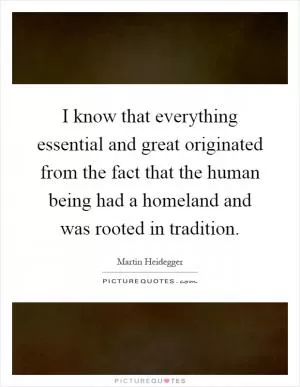 I know that everything essential and great originated from the fact that the human being had a homeland and was rooted in tradition Picture Quote #1