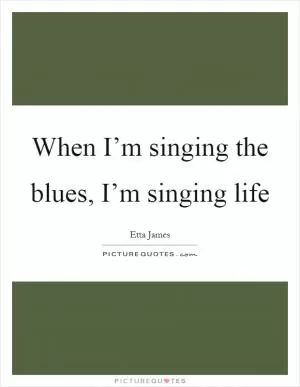 When I’m singing the blues, I’m singing life Picture Quote #1