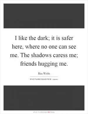 I like the dark; it is safer here, where no one can see me. The shadows caress me; friends hugging me Picture Quote #1