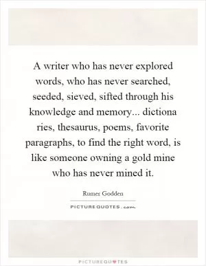 A writer who has never explored words, who has never searched, seeded, sieved, sifted through his knowledge and memory... dictiona ries, thesaurus, poems, favorite paragraphs, to find the right word, is like someone owning a gold mine who has never mined it Picture Quote #1