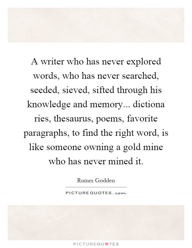 A writer who has never explored words, who has never searched, seeded, sieved, sifted through his knowledge and memory... dictiona ries, thesaurus, poems, favorite paragraphs, to find the right word, is like someone owning a gold mine who has never mined it Picture Quote #1