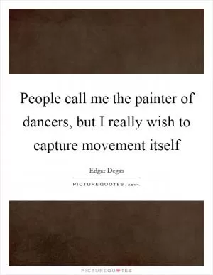 People call me the painter of dancers, but I really wish to capture movement itself Picture Quote #1
