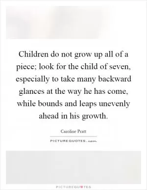 Children do not grow up all of a piece; look for the child of seven, especially to take many backward glances at the way he has come, while bounds and leaps unevenly ahead in his growth Picture Quote #1