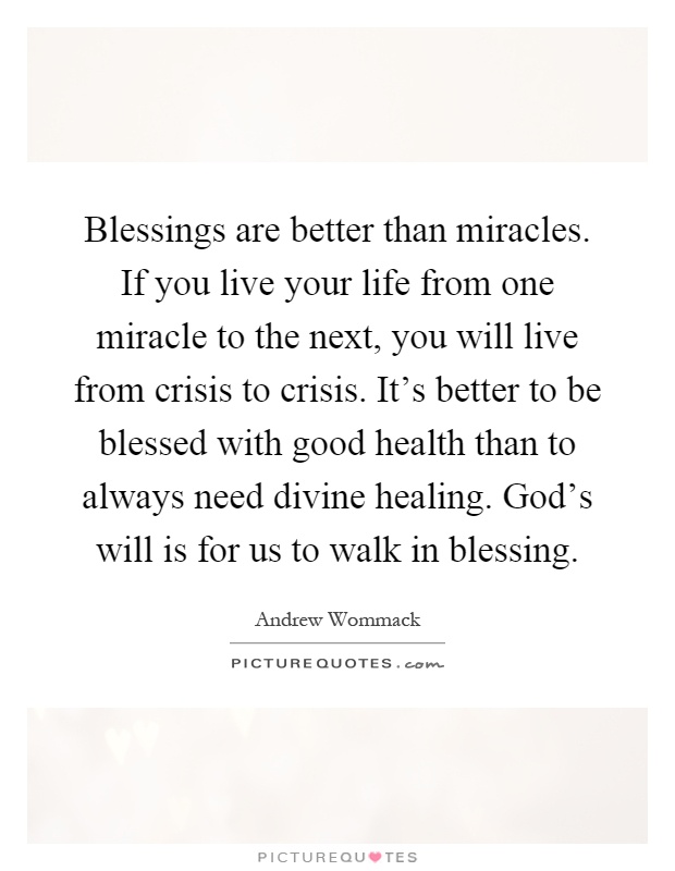 Blessings are better than miracles. If you live your life from one miracle to the next, you will live from crisis to crisis. It's better to be blessed with good health than to always need divine healing. God's will is for us to walk in blessing Picture Quote #1