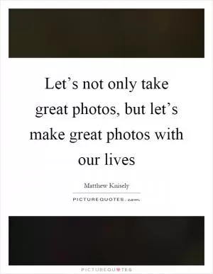 Let’s not only take great photos, but let’s make great photos with our lives Picture Quote #1