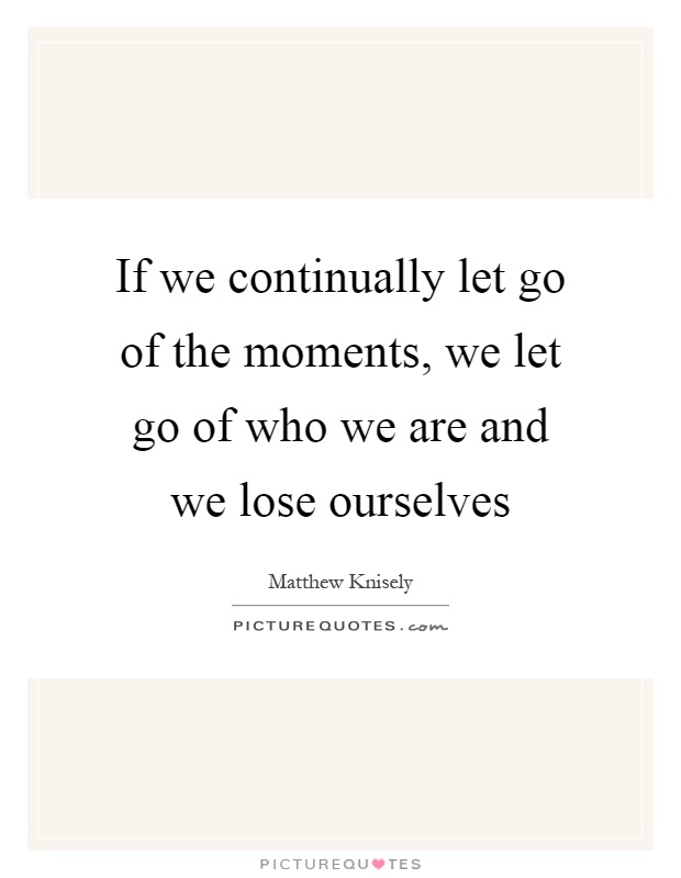 If we continually let go of the moments, we let go of who we are and we lose ourselves Picture Quote #1