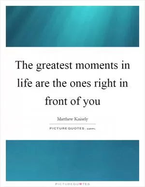 The greatest moments in life are the ones right in front of you Picture Quote #1
