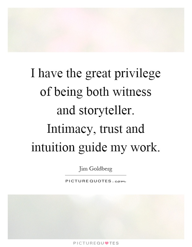 I have the great privilege of being both witness and storyteller. Intimacy, trust and intuition guide my work Picture Quote #1