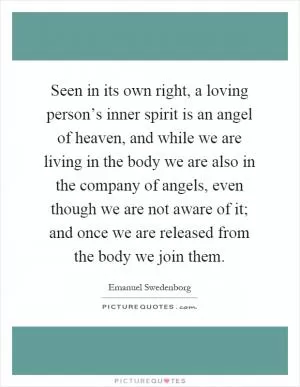 Seen in its own right, a loving person’s inner spirit is an angel of heaven, and while we are living in the body we are also in the company of angels, even though we are not aware of it; and once we are released from the body we join them Picture Quote #1