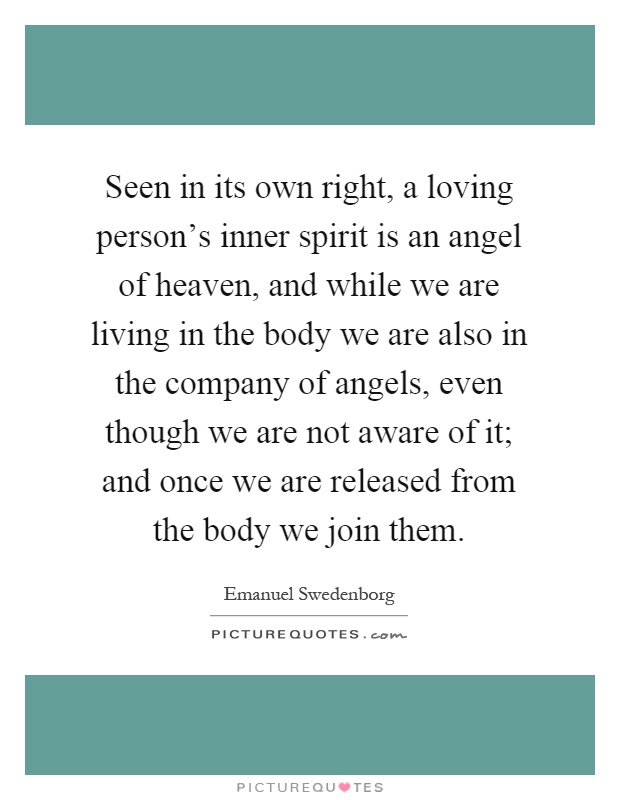 Seen in its own right, a loving person's inner spirit is an angel of heaven, and while we are living in the body we are also in the company of angels, even though we are not aware of it; and once we are released from the body we join them Picture Quote #1