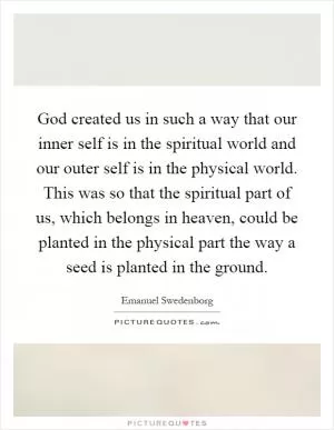 God created us in such a way that our inner self is in the spiritual world and our outer self is in the physical world. This was so that the spiritual part of us, which belongs in heaven, could be planted in the physical part the way a seed is planted in the ground Picture Quote #1