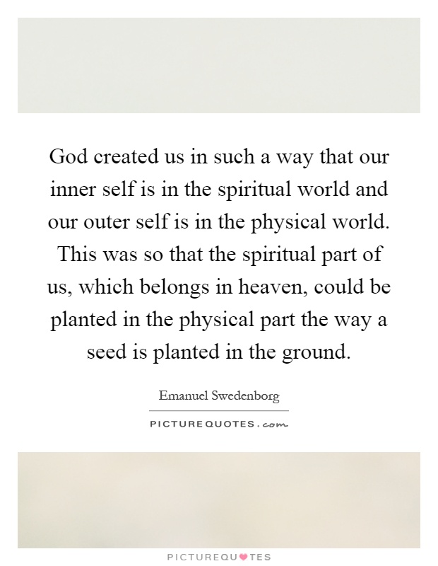 God created us in such a way that our inner self is in the spiritual world and our outer self is in the physical world. This was so that the spiritual part of us, which belongs in heaven, could be planted in the physical part the way a seed is planted in the ground Picture Quote #1
