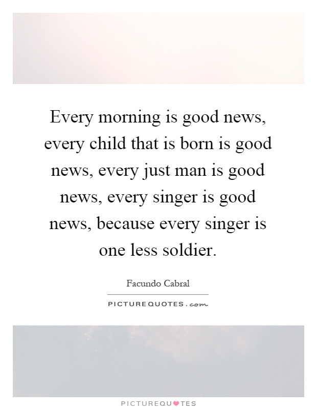 Every morning is good news, every child that is born is good news, every just man is good news, every singer is good news, because every singer is one less soldier Picture Quote #1