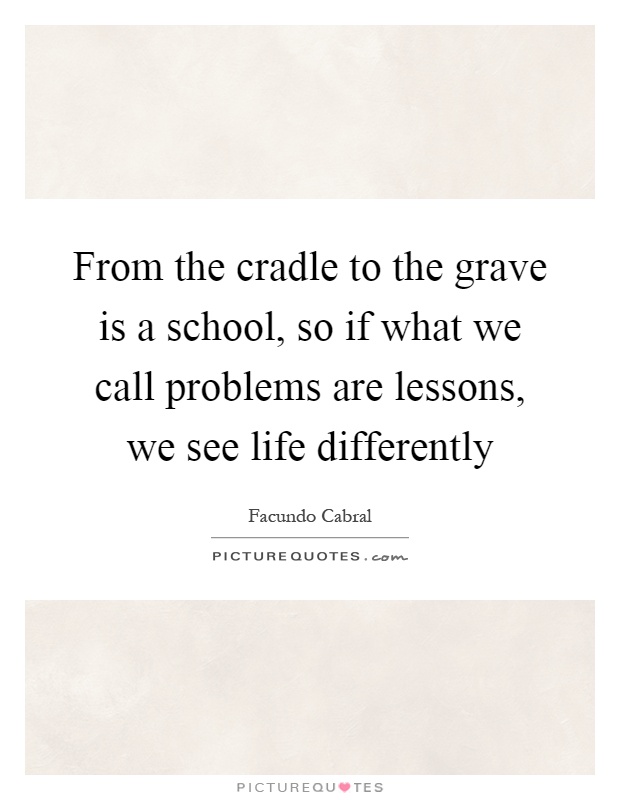 From the cradle to the grave is a school, so if what we call problems are lessons, we see life differently Picture Quote #1