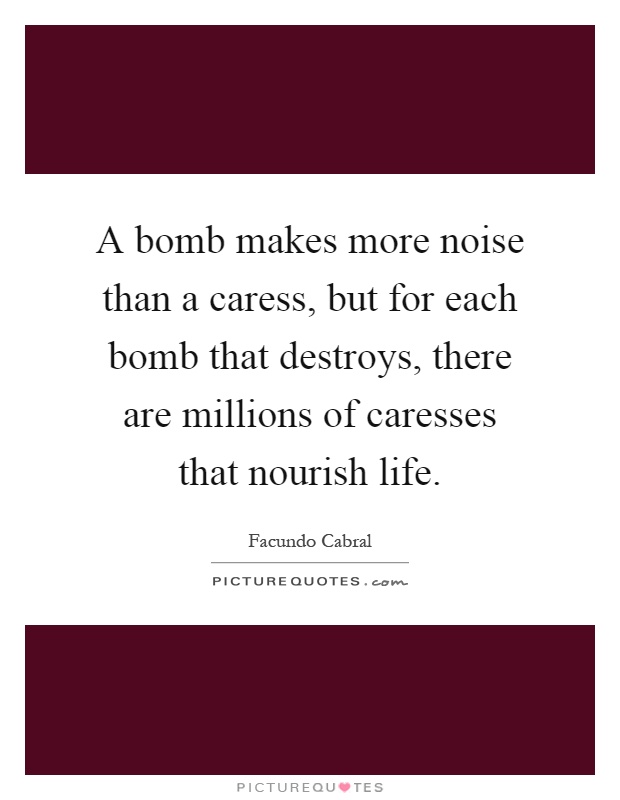 A bomb makes more noise than a caress, but for each bomb that destroys, there are millions of caresses that nourish life Picture Quote #1
