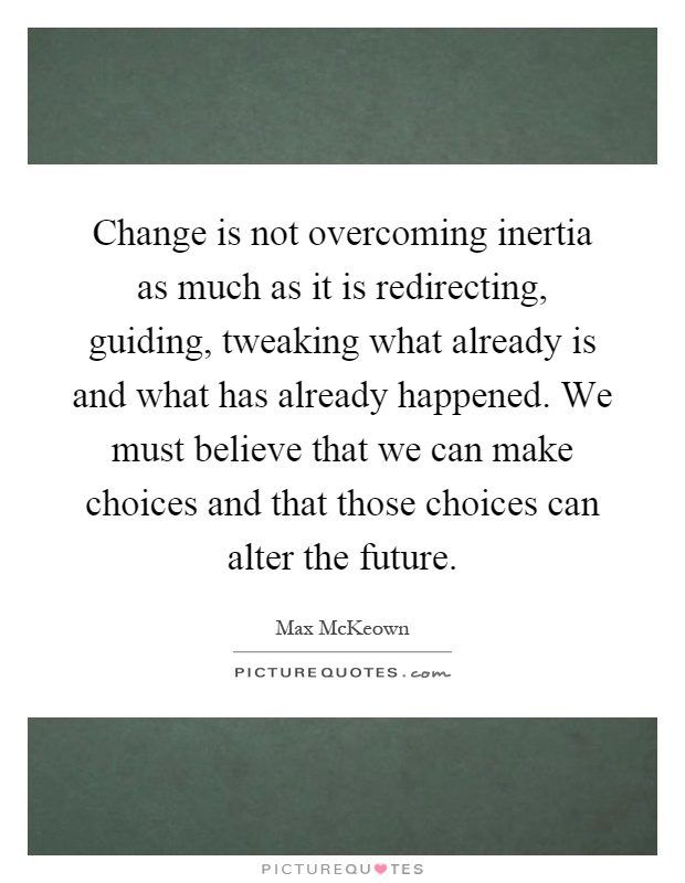 Change is not overcoming inertia as much as it is redirecting, guiding, tweaking what already is and what has already happened. We must believe that we can make choices and that those choices can alter the future Picture Quote #1