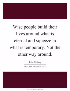 Wise people build their lives around what is eternal and squeeze in what is temporary. Not the other way around Picture Quote #1