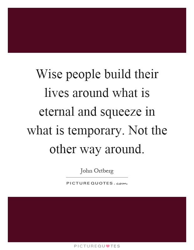 Wise people build their lives around what is eternal and squeeze in what is temporary. Not the other way around Picture Quote #1