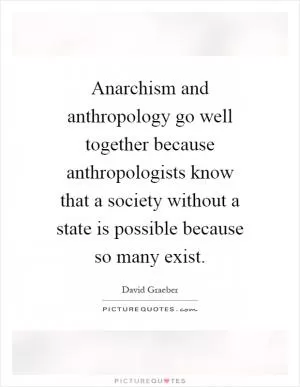 Anarchism and anthropology go well together because anthropologists know that a society without a state is possible because so many exist Picture Quote #1