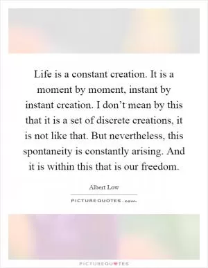 Life is a constant creation. It is a moment by moment, instant by instant creation. I don’t mean by this that it is a set of discrete creations, it is not like that. But nevertheless, this spontaneity is constantly arising. And it is within this that is our freedom Picture Quote #1