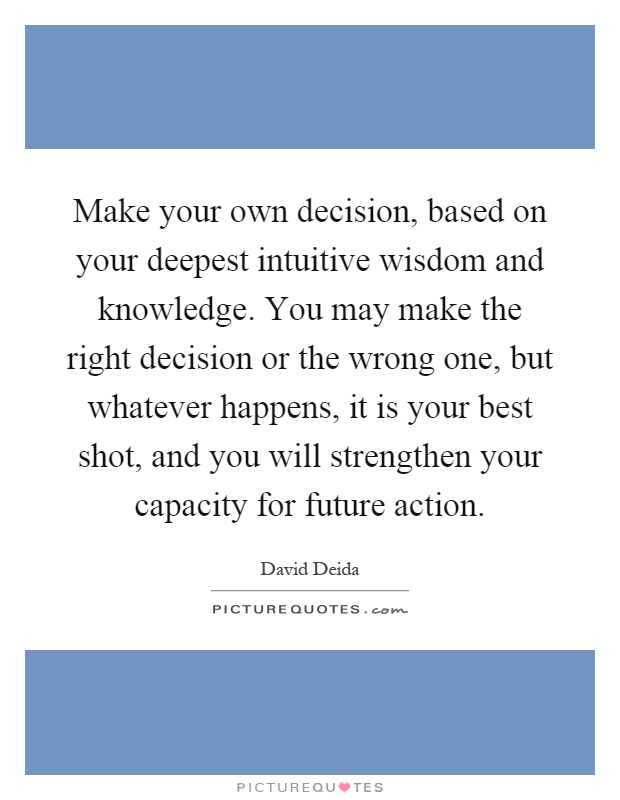 Make your own decision, based on your deepest intuitive wisdom and knowledge. You may make the right decision or the wrong one, but whatever happens, it is your best shot, and you will strengthen your capacity for future action Picture Quote #1