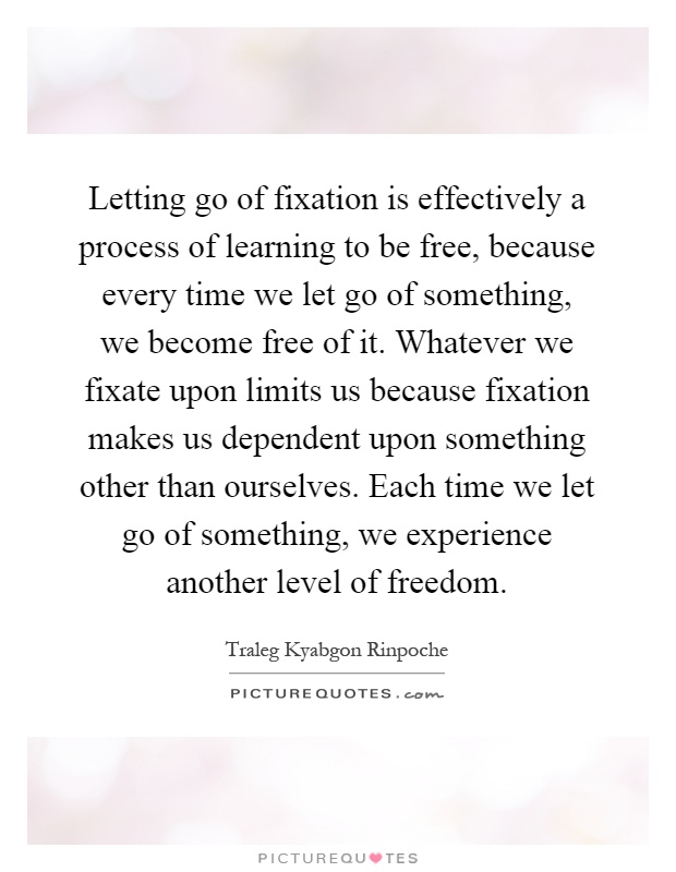 Letting go of fixation is effectively a process of learning to be free, because every time we let go of something, we become free of it. Whatever we fixate upon limits us because fixation makes us dependent upon something other than ourselves. Each time we let go of something, we experience another level of freedom Picture Quote #1