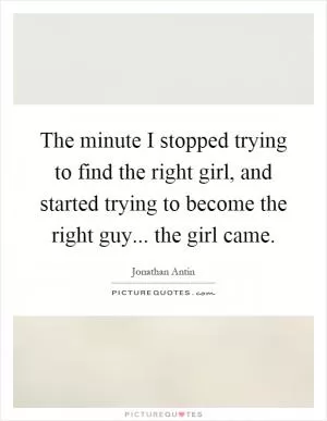 The minute I stopped trying to find the right girl, and started trying to become the right guy... the girl came Picture Quote #1