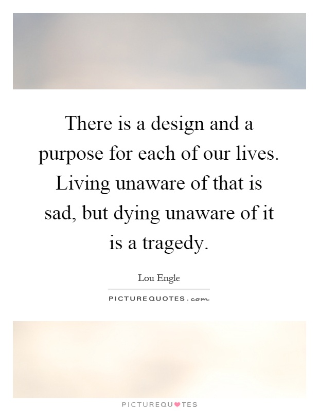 There is a design and a purpose for each of our lives. Living unaware of that is sad, but dying unaware of it is a tragedy Picture Quote #1