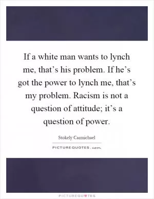 If a white man wants to lynch me, that’s his problem. If he’s got the power to lynch me, that’s my problem. Racism is not a question of attitude; it’s a question of power Picture Quote #1