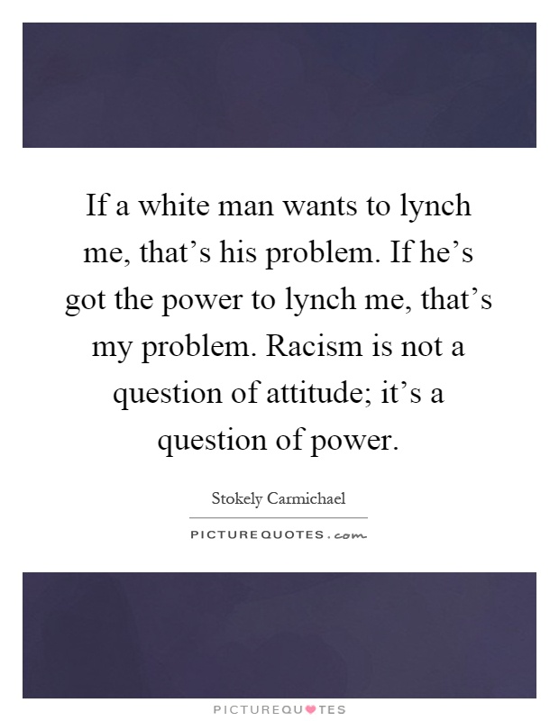 If a white man wants to lynch me, that's his problem. If he's got the power to lynch me, that's my problem. Racism is not a question of attitude; it's a question of power Picture Quote #1
