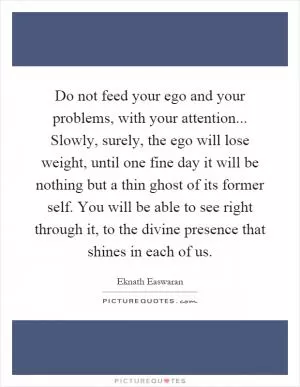 Do not feed your ego and your problems, with your attention... Slowly, surely, the ego will lose weight, until one fine day it will be nothing but a thin ghost of its former self. You will be able to see right through it, to the divine presence that shines in each of us Picture Quote #1